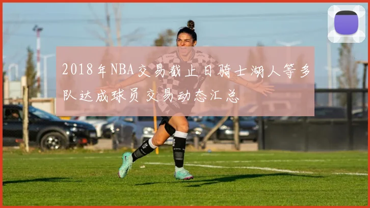 2018年NBA交易截止日骑士湖人等多队达成球员交易动态汇总