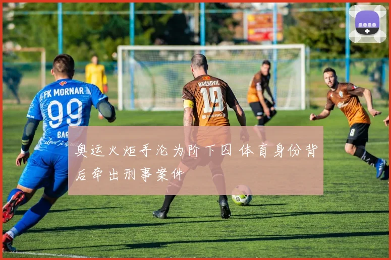 奥运火炬手沦为阶下囚 体育身份背后牵出刑事案件