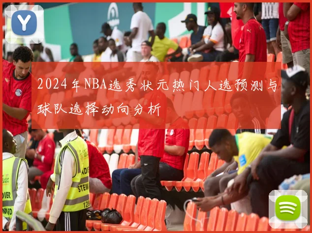 2024年NBA选秀状元热门人选预测与球队选择动向分析