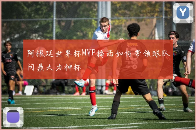 阿根廷世界杯MVP梅西如何带领球队问鼎大力神杯